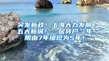 突发新政！上海大力发展五大新城！“居转户”年限由7年缩短为5年！