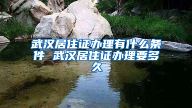 武汉居住证办理有什么条件 武汉居住证办理要多久