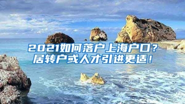 2021如何落户上海户口？居转户或人才引进更适！