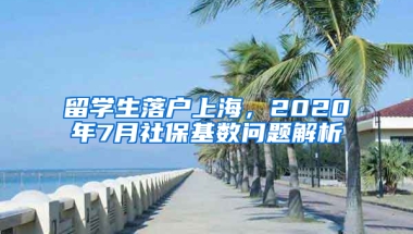 留学生落户上海，2020年7月社保基数问题解析