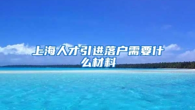 上海人才引进落户需要什么材料