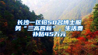 长沙一区招50名博士服务“三高四新”，生活费补贴45万元