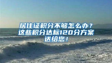 居住证积分不够怎么办？这些积分达标120分方案送给您！