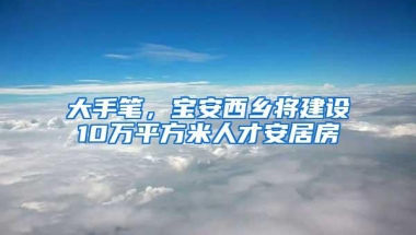 大手笔，宝安西乡将建设10万平方米人才安居房