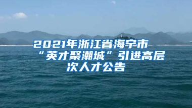 2021年浙江省海宁市“英才聚潮城”引进高层次人才公告