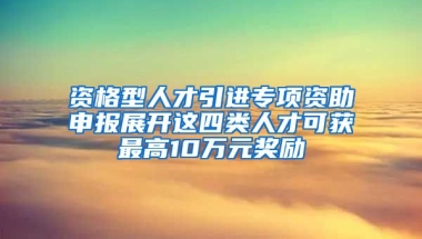 资格型人才引进专项资助申报展开这四类人才可获最高10万元奖励