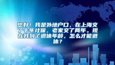 您好！我是外地户口，在上海交了十年社保，老家交了两年。现在我到了退休年龄，怎么才能退休？