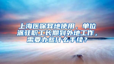 上海医保异地使用，单位派驻职工长期到外地工作，需要办些什么手续？