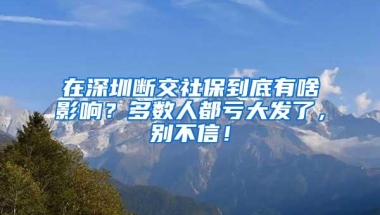 在深圳断交社保到底有啥影响？多数人都亏大发了，别不信！