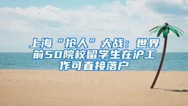 上海“抢人”大战：世界前50院校留学生在沪工作可直接落户