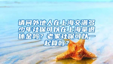 请问外地人在上海交满多少年社保可以在上海拿退休金吗？老家社保可以一起算吗？