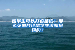 留学生可以打疫苗啦！那么英国各地留学生该如何预约？