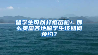 留学生可以打疫苗啦！那么英国各地留学生该如何预约？