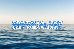 在深圳怎么补办、换领身份证？外地人可以办吗？