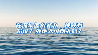 在深圳怎么补办、换领身份证？外地人可以办吗？