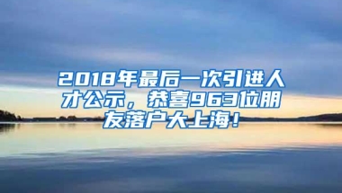 2018年最后一次引进人才公示，恭喜963位朋友落户大上海！