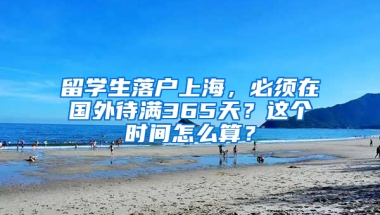 留学生落户上海，必须在国外待满365天？这个时间怎么算？