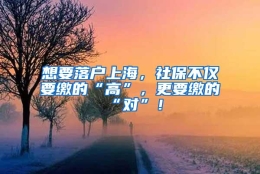 想要落户上海，社保不仅要缴的“高”，更要缴的“对”！