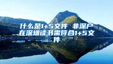 什么是1+5文件 非深户在深圳读书需符合1+5文件