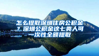 怎么提取深圳住房公积金？深圳公积金这七类人可一次性全额提取