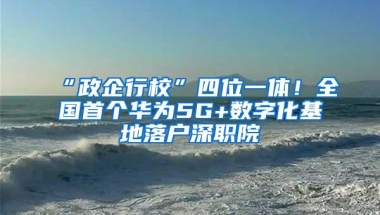 “政企行校”四位一体！全国首个华为5G+数字化基地落户深职院