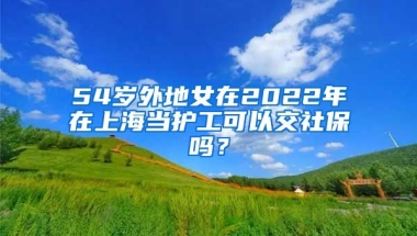 54岁外地女在2022年在上海当护工可以交社保吗？