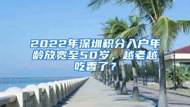 2022年深圳积分入户年龄放宽至50岁，越老越吃香了？