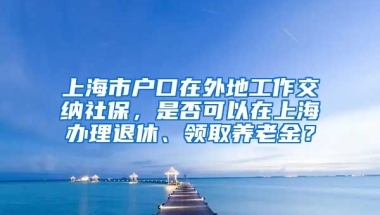 上海市户口在外地工作交纳社保，是否可以在上海办理退休、领取养老金？