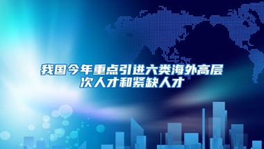 我国今年重点引进六类海外高层次人才和紧缺人才