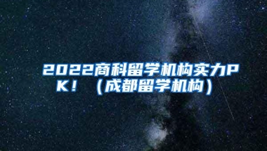 2022商科留学机构实力PK！（成都留学机构）