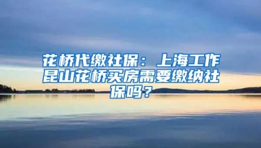 花桥代缴社保：上海工作昆山花桥买房需要缴纳社保吗？