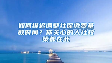 如何推迟调整社保缴费基数时间？你关心的人社政策都在此→