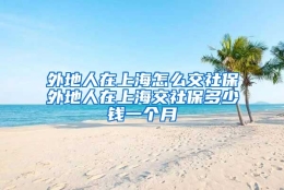 外地人在上海怎么交社保外地人在上海交社保多少钱一个月