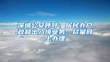 深圳公安呼吁：居民办户政和出入境业务，尽量网上办理