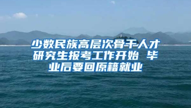 少数民族高层次骨干人才研究生报考工作开始 毕业后要回原籍就业