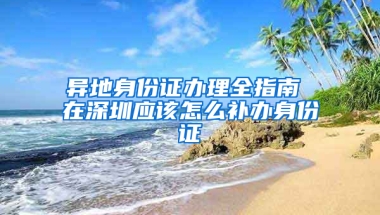 异地身份证办理全指南 在深圳应该怎么补办身份证