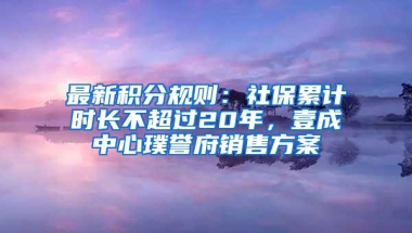 最新积分规则：社保累计时长不超过20年，壹成中心璞誉府销售方案