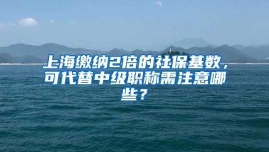 上海缴纳2倍的社保基数，可代替中级职称需注意哪些？