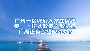 广州一区取消人才住房政策，“抢人政策”收紧后广深还有多少吸引力？