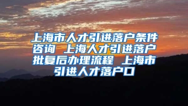 上海市人才引进落户条件咨询 上海人才引进落户批复后办理流程 上海市引进人才落户口