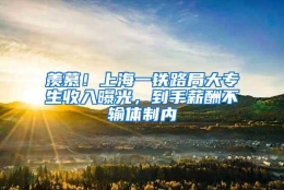 羡慕！上海一铁路局大专生收入曝光，到手薪酬不输体制内