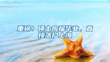 重磅！硕士应届毕业，直接落户上海