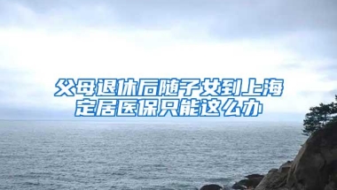 父母退休后随子女到上海定居医保只能这么办