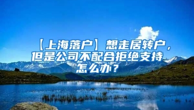 【上海落户】想走居转户，但是公司不配合拒绝支持怎么办？