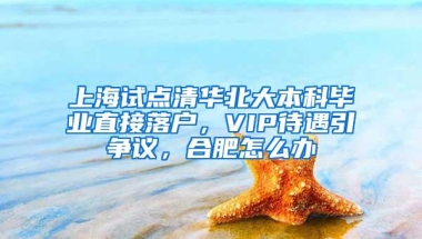 上海试点清华北大本科毕业直接落户，VIP待遇引争议，合肥怎么办