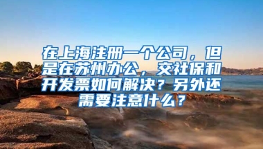 在上海注册一个公司，但是在苏州办公，交社保和开发票如何解决？另外还需要注意什么？