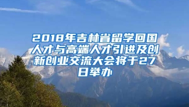 2018年吉林省留学回国人才与高端人才引进及创新创业交流大会将于27日举办