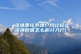 深圳委托办理户口迁移(深圳微信怎么积分入户)