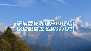 深圳委托办理户口迁移(深圳微信怎么积分入户)