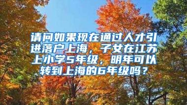 请问如果现在通过人才引进落户上海，子女在江苏上小学5年级，明年可以转到上海的6年级吗？